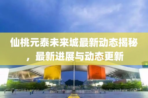 仙桃元泰未來城最新動(dòng)態(tài)揭秘，最新進(jìn)展與動(dòng)態(tài)更新