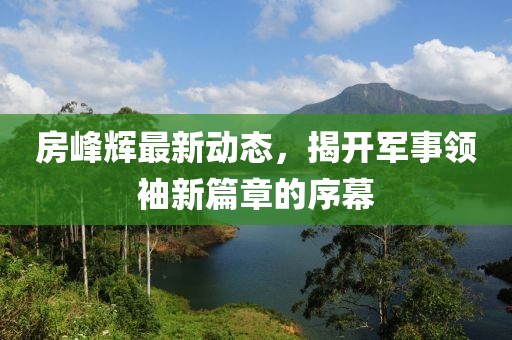 房峰輝最新動(dòng)態(tài)，揭開軍事領(lǐng)袖新篇章的序幕