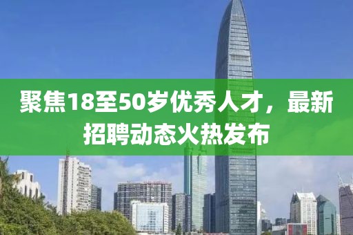 聚焦18至50歲優(yōu)秀人才，最新招聘動(dòng)態(tài)火熱發(fā)布