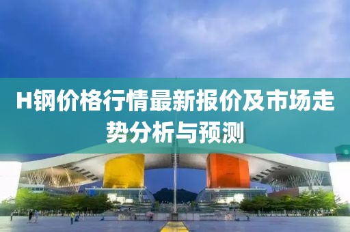 H鋼價(jià)格行情最新報(bào)價(jià)及市場走勢分析與預(yù)測