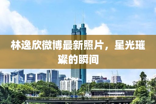 林逸欣微博最新照片，星光璀璨的瞬間