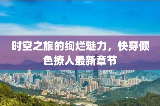 時空之旅的絢爛魅力，快穿傾色撩人最新章節(jié)
