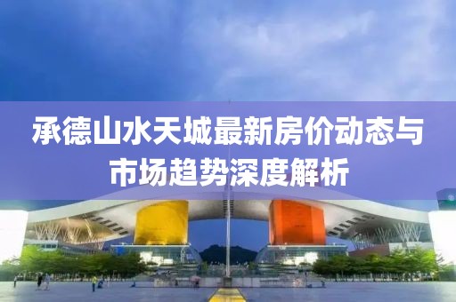 承德山水天城最新房價(jià)動(dòng)態(tài)與市場趨勢深度解析