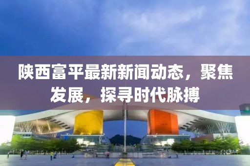 陜西富平最新新聞動(dòng)態(tài)，聚焦發(fā)展，探尋時(shí)代脈搏