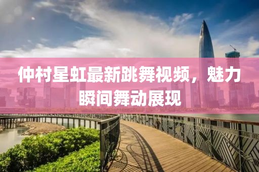 仲村星虹最新跳舞視頻，魅力瞬間舞動(dòng)展現(xiàn)