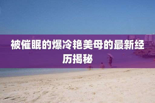 被催眠的爆冷艷美母的最新經(jīng)歷揭秘