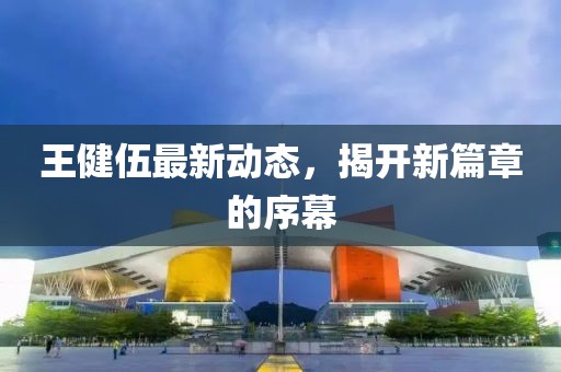 王健伍最新動(dòng)態(tài)，揭開(kāi)新篇章的序幕