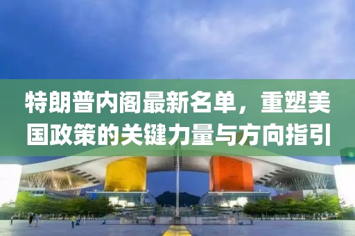 特朗普內(nèi)閣最新名單，重塑美國政策的關(guān)鍵力量與方向指引