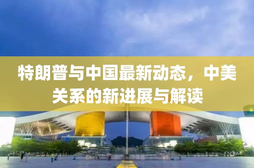 特朗普與中國最新動(dòng)態(tài)，中美關(guān)系的新進(jìn)展與解讀