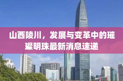 山西陵川，發(fā)展與變革中的璀璨明珠最新消息速遞