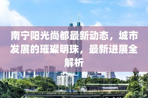 南寧陽光尚都最新動態(tài)，城市發(fā)展的璀璨明珠，最新進(jìn)展全解析