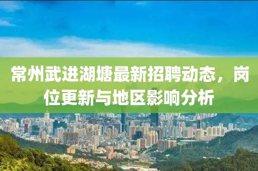 常州武進湖塘最新招聘動態(tài)，崗位更新與地區(qū)影響分析