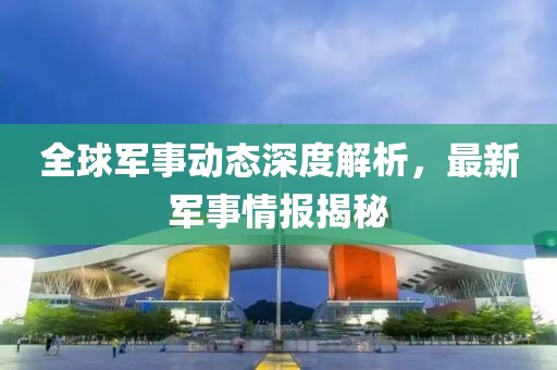 全球軍事動態(tài)深度解析，最新軍事情報揭秘