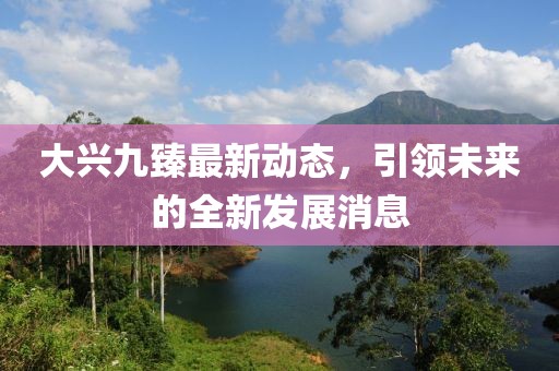 大興九臻最新動(dòng)態(tài)，引領(lǐng)未來(lái)的全新發(fā)展消息