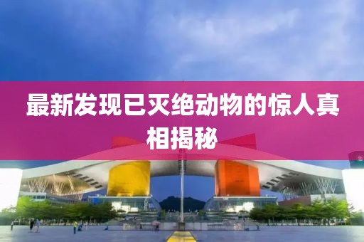 最新發(fā)現(xiàn)已滅絕動(dòng)物的驚人真相揭秘