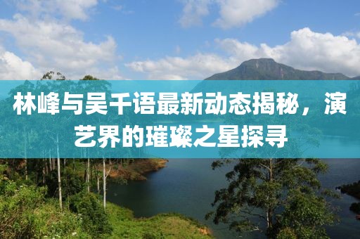 林峰與吳千語最新動(dòng)態(tài)揭秘，演藝界的璀璨之星探尋