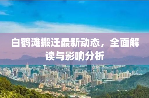 白鶴灘搬遷最新動態(tài)，全面解讀與影響分析