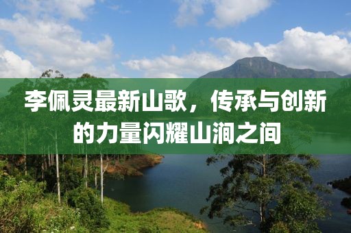 李佩靈最新山歌，傳承與創(chuàng)新的力量閃耀山澗之間