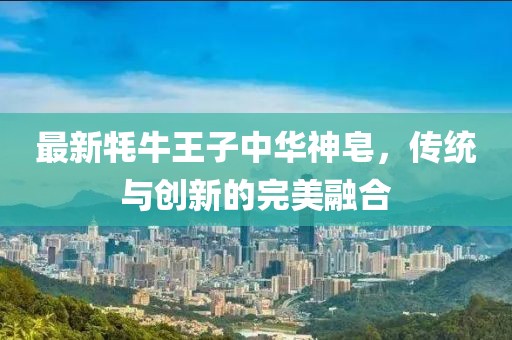 最新牦牛王子中華神皂，傳統(tǒng)與創(chuàng)新的完美融合