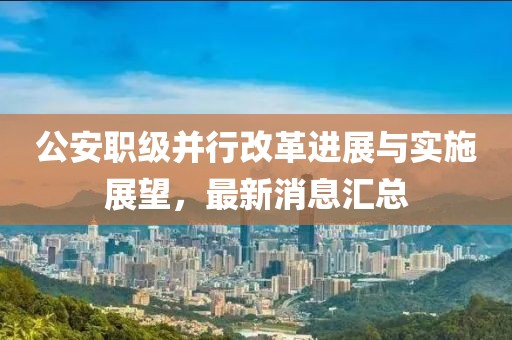 公安職級(jí)并行改革進(jìn)展與實(shí)施展望，最新消息匯總