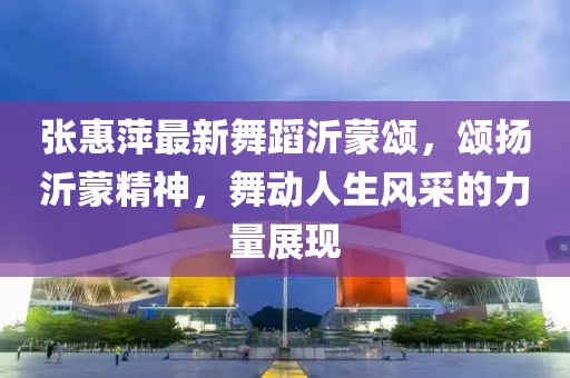 張惠萍最新舞蹈沂蒙頌，頌揚沂蒙精神，舞動人生風(fēng)采的力量展現(xiàn)