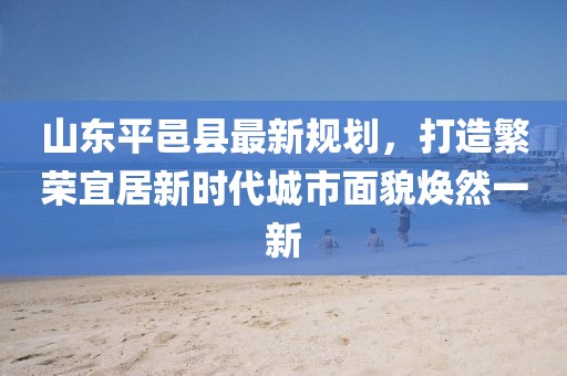 山東平邑縣最新規(guī)劃，打造繁榮宜居新時(shí)代城市面貌煥然一新