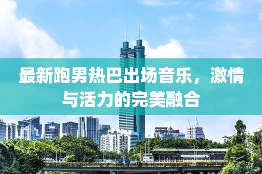 最新跑男熱巴出場音樂，激情與活力的完美融合