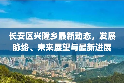長(zhǎng)安區(qū)興隆鄉(xiāng)最新動(dòng)態(tài)，發(fā)展脈絡(luò)、未來(lái)展望與最新進(jìn)展