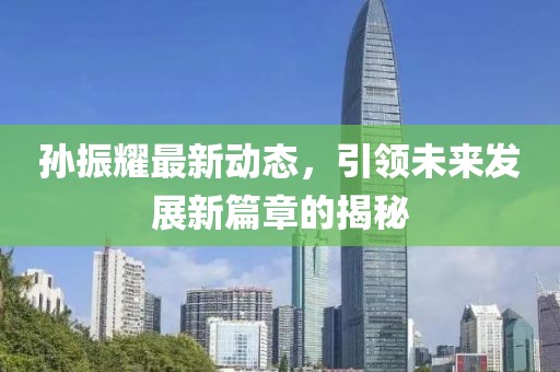 孫振耀最新動態(tài)，引領(lǐng)未來發(fā)展新篇章的揭秘