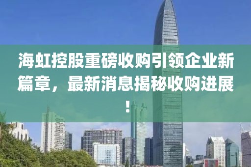 海虹控股重磅收購引領(lǐng)企業(yè)新篇章，最新消息揭秘收購進(jìn)展！