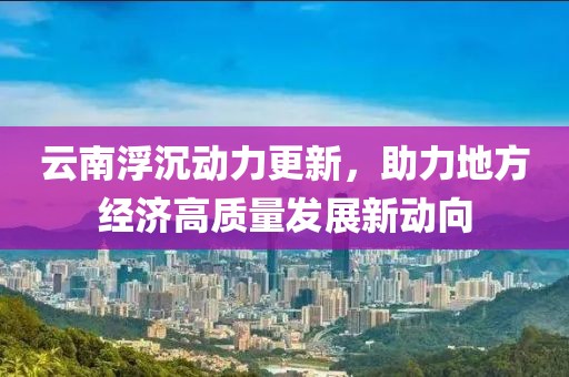 云南浮沉動(dòng)力更新，助力地方經(jīng)濟(jì)高質(zhì)量發(fā)展新動(dòng)向