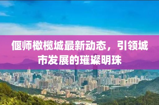偃師橄欖城最新動(dòng)態(tài)，引領(lǐng)城市發(fā)展的璀璨明珠