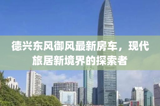 德興東風(fēng)御風(fēng)最新房車，現(xiàn)代旅居新境界的探索者