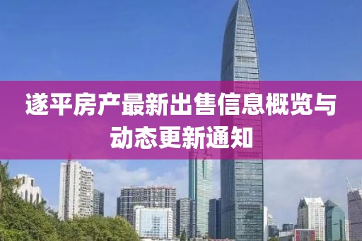 遂平房產(chǎn)最新出售信息概覽與動態(tài)更新通知