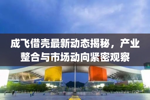 成飛借殼最新動(dòng)態(tài)揭秘，產(chǎn)業(yè)整合與市場(chǎng)動(dòng)向緊密觀察