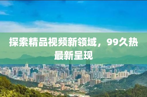 探索精品視頻新領域，99久熱最新呈現(xiàn)