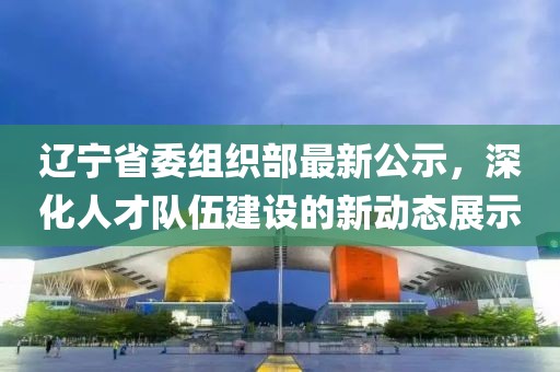 遼寧省委組織部最新公示，深化人才隊(duì)伍建設(shè)的新動(dòng)態(tài)展示