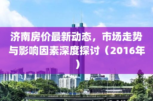 濟南房價最新動態(tài)，市場走勢與影響因素深度探討（2016年）