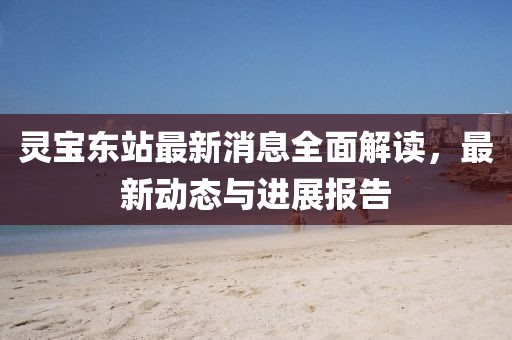 靈寶東站最新消息全面解讀，最新動(dòng)態(tài)與進(jìn)展報(bào)告