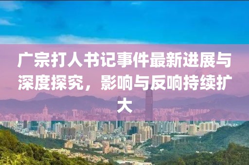 廣宗打人書記事件最新進(jìn)展與深度探究，影響與反響持續(xù)擴(kuò)大