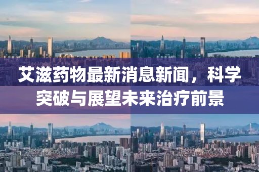 艾滋藥物最新消息新聞，科學(xué)突破與展望未來治療前景