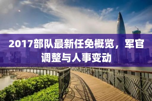 2017部隊(duì)最新任免概覽，軍官調(diào)整與人事變動(dòng)
