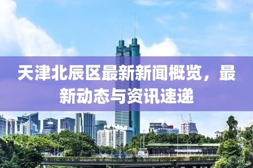 天津北辰區(qū)最新新聞概覽，最新動態(tài)與資訊速遞