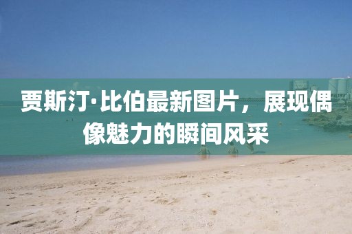 賈斯汀·比伯最新圖片，展現(xiàn)偶像魅力的瞬間風采