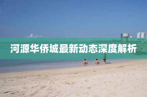 河源華僑城最新動態(tài)深度解析