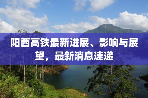 陽西高鐵最新進(jìn)展、影響與展望，最新消息速遞
