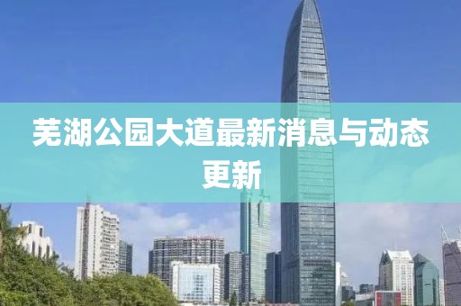 蕪湖公園大道最新消息與動(dòng)態(tài)更新