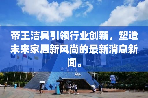 帝王潔具引領(lǐng)行業(yè)創(chuàng)新，塑造未來家居新風尚的最新消息新聞。