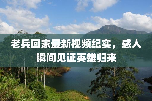 老兵回家最新視頻紀(jì)實(shí)，感人瞬間見證英雄歸來