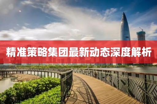 精準(zhǔn)策略集團(tuán)最新動(dòng)態(tài)深度解析